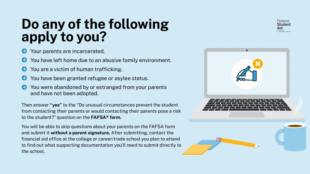 Students with unusual circumstances are able to submit the FAFSA form without parent information. Visit the link above to review examples of unusual circumstances.